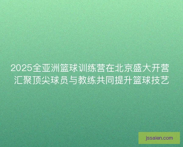 2025全亚洲篮球训练营在北京盛大开营 汇聚顶尖球员与教练共同提升篮球技艺